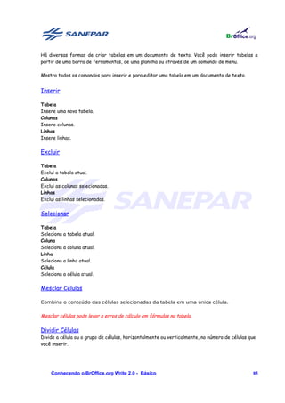 Há diversas formas de criar tabelas em um documento de texto. Você pode inserir tabelas a
partir de uma barra de ferramentas, de uma planilha ou através de um comando de menu.

Mostra todos os comandos para inserir e para editar uma tabela em um documento de texto.


Inserir

Tabela
Insere uma nova tabela.
Colunas
Insere colunas.
Linhas
Insere linhas.


Excluir

Tabela
Exclui a tabela atual.
Colunas
Exclui as colunas selecionadas.
Linhas
Exclui as linhas selecionadas.


Selecionar

Tabela
Seleciona a tabela atual.
Coluna
Seleciona a coluna atual.
Linha
Seleciona a linha atual.
Célula
Seleciona a célula atual.


Mesclar Células

Combina o conteúdo das células selecionadas da tabela em uma única célula.

Mesclar células pode levar a erros de cálculo em fórmulas na tabela.

Dividir Células
Divide a célula ou o grupo de células, horizontalmente ou verticalmente, no número de células que
você inserir.




    Conhecendo o BrOffice.org Write 2.0 - Básico                                               85
 