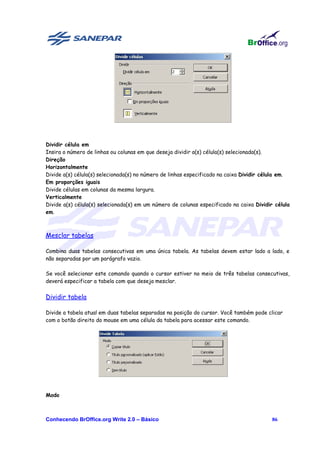 Dividir célula em
Insira o número de linhas ou colunas em que deseja dividir a(s) célula(s) selecionada(s).
Direção
Horizontalmente
Divide a(s) célula(s) selecionada(s) no número de linhas especificado na caixa Dividir célula em.
Em proporções iguais
Divide células em colunas da mesma largura.
Verticalmente
Divide a(s) célula(s) selecionada(s) em um número de colunas especificado na caixa Dividir célula
em.



Mesclar tabelas

Combina duas tabelas consecutivas em uma única tabela. As tabelas devem estar lado a lado, e
não separadas por um parágrafo vazio.

Se você selecionar este comando quando o cursor estiver no meio de três tabelas consecutivas,
deverá especificar a tabela com que deseja mesclar.


Dividir tabela

Divide a tabela atual em duas tabelas separadas na posição do cursor. Você também pode clicar
com o botão direito do mouse em uma célula da tabela para acessar este comando.




Modo



Conhecendo BrOffice.org Write 2.0 – Básico                                                86
 