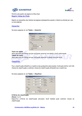 Permite uma quebra de página na linha atual.
Repetir linhas de título

Repete os cabeçalhos das tabelas nas páginas subseqüentes quando a tabela se estende por uma
ou mais páginas.


Converter

No menu suspenso vá em Tabela > Converter




Texto em tabela
Abre uma caixa de diálogo em que você pode converter em tabela o texto selecionado.
Tabela em texto
Abre uma caixa de diálogo em que você pode converter a tabela atual em texto.


Classificar

Faz a classificação alfabética e numérica dos parágrafos selecionados. Você pode definir até três
chaves de classificação e combinar chaves de classificação alfanuméricas e numéricas.



No menu suspenso vá em Tabela > Classificar




Critérios de classificação
Chaves 1 a 3
Especifica critérios de classificação adicionais. Você também pode combinar chaves de
classificação.



    Conhecendo o BrOffice.org Write 2.0 - Básico                                              89
 