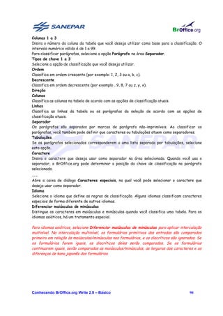 Colunas 1 a 3
Insira o número da coluna da tabela que você deseja utilizar como base para a classificação. O
intervalo numérico válido é de 1 a 99.
Para classificar parágrafos, selecione a opção Parágrafo na área Separador.
Tipos de chave 1 a 3
Selecione a opção de classificação que você deseja utilizar.
Ordem
Classifica em ordem crescente (por exemplo: 1, 2, 3 ou a, b, c).
Decrescente
Classifica em ordem decrescente (por exemplo , 9, 8, 7 ou z, y, x).
Direção
Colunas
Classifica as colunas na tabela de acordo com as opções de classificação atuais.
Linhas
Classifica as linhas da tabela ou os parágrafos da seleção de acordo com as opções de
classificação atuais.
Separador
Os parágrafos são separados por marcas de parágrafo não-imprimíveis. Ao classificar os
parágrafos, você também pode definir que caracteres ou tabulações atuem como separadores.
Tabulações
Se os parágrafos selecionados corresponderem a uma lista separada por tabulações, selecione
esta opção.
Caractere
Insira o caractere que deseja usar como separador na área selecionada. Quando você usa o
separador, o BrOffice.org pode determinar a posição da chave de classificação no parágrafo
selecionado.
...
Abre a caixa de diálogo Caracteres especiais, na qual você pode selecionar o caractere que
deseja usar como separador.
Idioma
Selecione o idioma que define as regras de classificação. Alguns idiomas classificam caracteres
especiais de forma diferente de outros idiomas.
Diferenciar maiúsculas de minúsculas
Distingue os caracteres em maiúsculas e minúsculas quando você classifica uma tabela. Para os
idiomas asiáticos, há um tratamento especial.

Para idiomas asiáticos, selecione Diferenciar maiúsculas de minúsculas para aplicar intercalação
multinível. Na intercalação multinível, os formulários primitivos das entradas são comparados
primeiro em relação às maiúsculas/minúsculas nos formulários, e os diacríticos são ignorados. Se
os formulários forem iguais, os diacríticos deles serão comparados. Se os formulários
continuarem iguais, serão comparadas as maiúsculas/minúsculas, as larguras dos caracteres e as
diferenças de kana japonês dos formulários.




Conhecendo BrOffice.org Write 2.0 – Básico                                               90
 