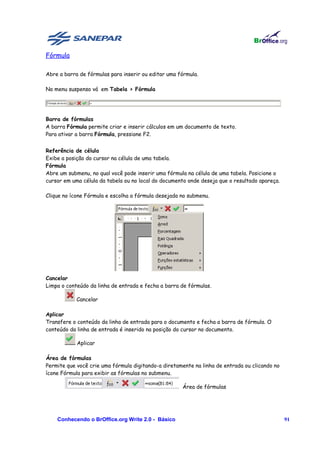 Fórmula

Abre a barra de fórmulas para inserir ou editar uma fórmula.

No menu suspenso vá em Tabela > Fórmula




Barra de fórmulas
A barra Fórmula permite criar e inserir cálculos em um documento de texto.
Para ativar a barra Fórmula, pressione F2.


Referência de célula
Exibe a posição do cursor na célula de uma tabela.
Fórmula
Abre um submenu, no qual você pode inserir uma fórmula na célula de uma tabela. Posicione o
cursor em uma célula da tabela ou no local do documento onde deseja que o resultado apareça.

Clique no ícone Fórmula e escolha a fórmula desejada no submenu.




Cancelar
Limpa o conteúdo da linha de entrada e fecha a barra de fórmulas.

            Cancelar

Aplicar
Transfere o conteúdo da linha de entrada para o documento e fecha a barra de fórmula. O
conteúdo da linha de entrada é inserido na posição do cursor no documento.

            Aplicar

Área de fórmulas
Permite que você crie uma fórmula digitando-a diretamente na linha de entrada ou clicando no
ícone Fórmula para exibir as fórmulas no submenu.

                                                     Área de fórmulas




    Conhecendo o BrOffice.org Write 2.0 - Básico                                               91
 
