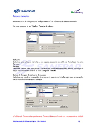 Formato numérico

Abre uma caixa de diálogo na qual você pode especificar o formato de números na tabela.


No menu suspenso vá em Tabela > Formato do número




Categoria
Selecione uma categoria na lista e, em seguida, selecione um estilo de formatação na caixa
Formato.
Formato
Selecione o modo como deseja que o conteúdo da célula selecionada seja exibido. O código da
opção selecionada será exibido na caixa Código de formato.

Caixas de listagem de categoria de moedas
Selecione uma moeda e, em seguida, vá para a parte superior da lista Formato para ver as opções
de formatação disponíveis para a moeda.




O código de formato das moedas usa o formato [$xxx-nnn], onde xxx corresponde ao símbolo


Conhecendo BrOffice.org Write 2.0 – Básico                                                92
 