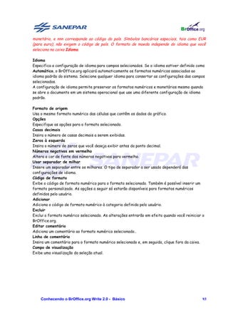monetário, e nnn corresponde ao código do país. Símbolos bancários especiais, tais como EUR
(para euro), não exigem o código de país. O formato de moeda independe do idioma que você
seleciona na caixa Idioma.

Idioma
Especifica a configuração de idioma para campos selecionados. Se o idioma estiver definido como
Automático, o BrOffice.org aplicará automaticamente os formatos numéricos associados ao
idioma padrão do sistema. Selecione qualquer idioma para consertar as configurações das campos
selecionados.
A configuração de idioma permite preservar os formatos numéricos e monetários mesmo quando
se abre o documento em um sistema operacional que use uma diferente configuração de idioma
padrão.

Formato de origem
Usa o mesmo formato numérico das células que contêm os dados do gráfico.
Opções
Especifique as opções para o formato selecionado.
Casas decimais
Insira o número de casas decimais a serem exibidas.
Zeros à esquerda
Insira o número de zeros que você deseja exibir antes do ponto decimal.
Números negativos em vermelho
Altera a cor de fonte dos números negativos para vermelho.
Usar separador de milhar
Insere um separador entre os milhares. O tipo de separador a ser usado dependerá das
configurações de idioma.
Código de formato
Exibe o código de formato numérico para o formato selecionado. Também é possível inserir um
formato personalizado. As opções a seguir só estarão disponíveis para formatos numéricos
definidos pelo usuário.
Adicionar
Adiciona o código de formato numérico à categoria definida pelo usuário.
Excluir
Exclui o formato numérico selecionado. As alterações entrarão em efeito quando você reiniciar o
BrOffice.org.
Editar comentário
Adiciona um comentário ao formato numérico selecionado..
Linha de comentário
Insira um comentário para o formato numérico selecionado e, em seguida, clique fora da caixa.
Campo de visualização
Exibe uma visualização da seleção atual.




    Conhecendo o BrOffice.org Write 2.0 - Básico                                              93
 