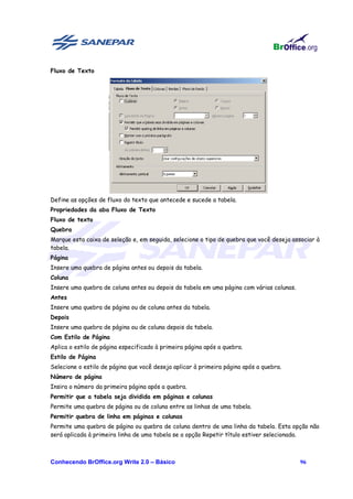 Fluxo de Texto




Define as opções de fluxo do texto que antecede e sucede a tabela.
Propriedades da aba Fluxo de Texto
Fluxo de texto
Quebra
Marque esta caixa de seleção e, em seguida, selecione o tipo de quebra que você deseja associar à
tabela.
Página
Insere uma quebra de página antes ou depois da tabela.
Coluna
Insere uma quebra de coluna antes ou depois da tabela em uma página com várias colunas.
Antes
Insere uma quebra de página ou de coluna antes da tabela.
Depois
Insere uma quebra de página ou de coluna depois da tabela.
Com Estilo de Página
Aplica o estilo de página especificado à primeira página após a quebra.
Estilo de Página
Selecione o estilo de página que você deseja aplicar à primeira página após a quebra.
Número de página
Insira o número da primeira página após a quebra.
Permitir que a tabela seja dividida em páginas e colunas
Permite uma quebra de página ou de coluna entre as linhas de uma tabela.
Permitir quebra de linha em páginas e colunas
Permite uma quebra de página ou quebra de coluna dentro de uma linha da tabela. Esta opção não
será aplicada à primeira linha de uma tabela se a opção Repetir título estiver selecionada.



Conhecendo BrOffice.org Write 2.0 – Básico                                                96
 
