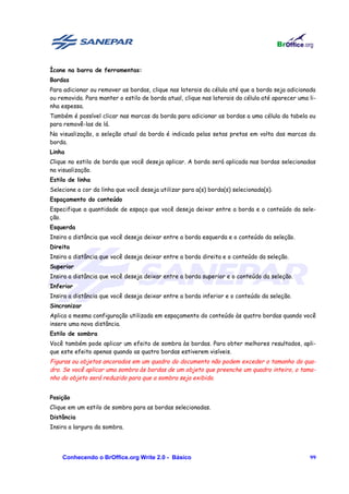 Ícone na barra de ferramentas:
Bordas
Para adicionar ou remover as bordas, clique nas laterais da célula até que a borda seja adicionada
ou removida. Para manter o estilo de borda atual, clique nas laterais da célula até aparecer uma li-
nha espessa.
Também é possível clicar nas marcas da borda para adicionar as bordas a uma célula da tabela ou
para removê-las de lá.
Na visualização, a seleção atual da borda é indicada pelas setas pretas em volta das marcas da
borda.
Linha
Clique no estilo de borda que você deseja aplicar. A borda será aplicada nas bordas selecionadas
na visualização.
Estilo de linha
Selecione a cor da linha que você deseja utilizar para a(s) borda(s) selecionada(s).
Espaçamento do conteúdo
Especifique a quantidade de espaço que você deseja deixar entre a borda e o conteúdo da sele-
ção.
Esquerda
Insira a distância que você deseja deixar entre a borda esquerda e o conteúdo da seleção.
Direita
Insira a distância que você deseja deixar entre a borda direita e o conteúdo da seleção.
Superior
Insira a distância que você deseja deixar entre a borda superior e o conteúdo da seleção.
Inferior
Insira a distância que você deseja deixar entre a borda inferior e o conteúdo da seleção.
Sincronizar
Aplica a mesma configuração utilizada em espaçamento do conteúdo às quatro bordas quando você
insere uma nova distância.
Estilo de sombra
Você também pode aplicar um efeito de sombra às bordas. Para obter melhores resultados, apli-
que este efeito apenas quando as quatro bordas estiverem visíveis.
Figuras ou objetos ancorados em um quadro do documento não podem exceder o tamanho do qua-
dro. Se você aplicar uma sombra às bordas de um objeto que preenche um quadro inteiro, o tama-
nho do objeto será reduzido para que a sombra seja exibida.


Posição
Clique em um estilo de sombra para as bordas selecionadas.
Distância
Insira a largura da sombra.




    Conhecendo o BrOffice.org Write 2.0 - Básico                                                 99
 