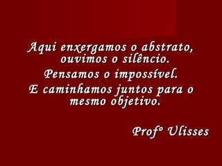 Aqui enxergamos o abstrato, ouvimos o silêncio. Pensamos o impossível. E caminhamos juntos para o mesmo objetivo. Profº Ulisses 