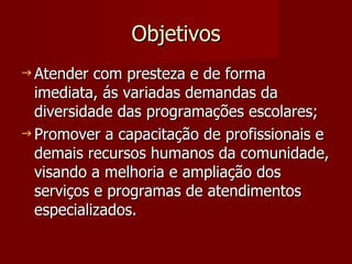 Objetivos Atender com presteza e de forma imediata, ás variadas demandas da diversidade das programações escolares; Promover a capacitação de profissionais e demais recursos humanos da comunidade, visando a melhoria e ampliação dos serviços e programas de atendimentos especializados.  