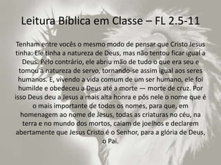 Leitura Bíblica em Classe – FL 2.5-11
Tenham entre vocês o mesmo modo de pensar que Cristo Jesus
tinha: Ele tinha a natureza de Deus, mas não tentou ficar igual a
Deus. Pelo contrário, ele abriu mão de tudo o que era seu e
tomou a natureza de servo, tornando-se assim igual aos seres
humanos. E, vivendo a vida comum de um ser humano, ele foi
humilde e obedeceu a Deus até a morte — morte de cruz. Por
isso Deus deu a Jesus a mais alta honra e pôs nele o nome que é
o mais importante de todos os nomes, para que, em
homenagem ao nome de Jesus, todas as criaturas no céu, na
terra e no mundo dos mortos, caiam de joelhos e declarem
abertamente que Jesus Cristo é o Senhor, para a glória de Deus,
o Pai.
 