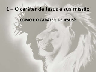 1 – O caráter de Jesus e sua missão
COMO É O CARÁTER DE JESUS?
 