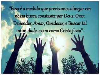 “Essa é a medida que precisamos almejar em
nossa busca constante por Deus: Orar,
Depender, Amar, Obedecer, e Buscar tal
intimidade assim como Cristo fazia”.
 
