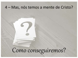 4 – Mas, nós temos a mente de Cristo?
Como conseguiremos?
 