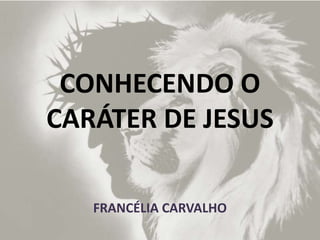 CONHECENDO O
CARÁTER DE JESUS
FRANCÉLIA CARVALHO
 