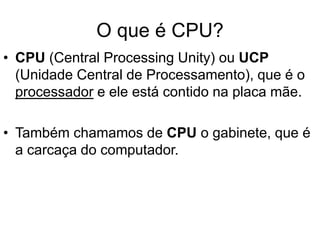 O que é CPU?
• CPU (Central Processing Unity) ou UCP
(Unidade Central de Processamento), que é o
processador e ele está contido na placa mãe.
• Também chamamos de CPU o gabinete, que é
a carcaça do computador.
 