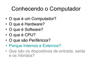Conhecendo o Computador
• O que é um Computador?
• O que é Hardware?
• O que é Software?
• O que é CPU?
• O que são Periféricos?
• Porque Internos e Externos?
• Que são os dispositivos de entrada, saída
e os híbridos?
 