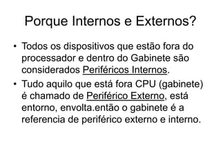 Porque Internos e Externos?
• Todos os dispositivos que estão fora do
processador e dentro do Gabinete são
considerados Periféricos Internos.
• Tudo aquilo que está fora CPU (gabinete)
é chamado de Periférico Externo, está
entorno, envolta.então o gabinete é a
referencia de periférico externo e interno.
 