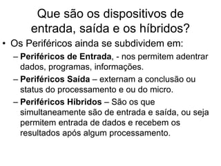Que são os dispositivos de
entrada, saída e os híbridos?
• Os Periféricos ainda se subdividem em:
– Periféricos de Entrada, - nos permitem adentrar
dados, programas, informações.
– Periféricos Saída – externam a conclusão ou
status do processamento e ou do micro.
– Periféricos Híbridos – São os que
simultaneamente são de entrada e saída, ou seja
permitem entrada de dados e recebem os
resultados após algum processamento.
 