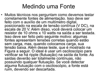 Medindo uma Fonte
• Muitos técnicos nos perguntam como devemos testar
corretamente fontes de alimentação. Isso deve ser
feito com o auxílio de um multímetro digital,
posicionado na escala de tensão contínua (V DC), na
escala de 20 V. Além disso, você deverá colocar um
resistor de 10 ohms x 10 watts na saída a ser testada.
Isso deve ser feito pelo seguinte motivo: algumas
fontes apresentam tensões corretas quando estão
sem carga, mas, quando colocamos carga, sua
tensão baixa. Além desse teste, que é mostrado na
Figura a seguir. O ideal é usar um osciloscópio para
verificar se há ripple (flutuação) na saída da fonte. As
saídas deverão ser totalmente contínuas, não
possuindo qualquer flutuação. Se você detectar
alguma flutuação com o osciloscópio, a fonte está
ruim, devendo ser descartada.
 