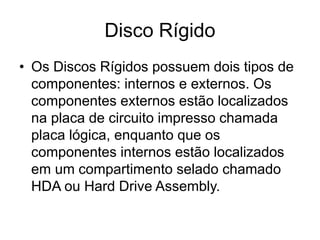 Disco Rígido
• Os Discos Rígidos possuem dois tipos de
componentes: internos e externos. Os
componentes externos estão localizados
na placa de circuito impresso chamada
placa lógica, enquanto que os
componentes internos estão localizados
em um compartimento selado chamado
HDA ou Hard Drive Assembly.
 