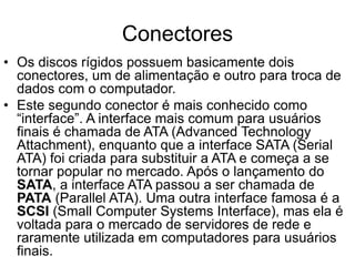 Conectores
• Os discos rígidos possuem basicamente dois
conectores, um de alimentação e outro para troca de
dados com o computador.
• Este segundo conector é mais conhecido como
“interface”. A interface mais comum para usuários
finais é chamada de ATA (Advanced Technology
Attachment), enquanto que a interface SATA (Serial
ATA) foi criada para substituir a ATA e começa a se
tornar popular no mercado. Após o lançamento do
SATA, a interface ATA passou a ser chamada de
PATA (Parallel ATA). Uma outra interface famosa é a
SCSI (Small Computer Systems Interface), mas ela é
voltada para o mercado de servidores de rede e
raramente utilizada em computadores para usuários
finais.
 