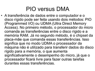PIO versus DMA
• A transferência de dados entre o computador e o
disco rígido pode ser feita usando dois métodos: PIO
(Programmed I/O) ou UDMA (Ultra Direct Memory
Access). No primeiro método, o processador do micro
comanda as transferências entre o disco rígido e a
memória RAM. Já no segundo método, é o chipset da
placa-mãe que comanda essas transferências. Isso
significa que no modo UDMA o processador da
máquina não é utilizado para transferir dados do disco
rígido para a memória, o que aumenta
significativamente o desempenho do micro, já que o
processador ficará livre para fazer outras tarefas
durantes essas transferências.
 