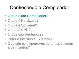 Conhecendo o Computador
• O que é um Computador?
• O que é Hardware?
• O que é Software?
• O que é CPU?
• O que são Periféricos?
• Porque Internos e Externos?
• Que são os dispositivos de entrada, saída
e os híbridos?
 