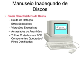 Manuseio Inadequado de
Discos
• Sinais Característicos de Danos
– Ruído de Rotação
– Erros Excessivos
– Vibrações Excessivas
– Amassados ou Arranhões
– Trilhas Cortadas nas PCI/
Componentes Quebrados/
Pinos Danificados
 Hard Drive
Error has Occured
 