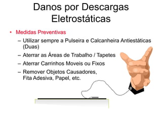 Danos por Descargas
Eletrostáticas
• Medidas Preventivas
– Utilizar sempre a Pulseira e Calcanheira Antiestáticas
(Duas)
– Aterrar as Áreas de Trabalho / Tapetes
– Aterrar Carrinhos Moveis ou Fixos
– Remover Objetos Causadores,
Fita Adesiva, Papel, etc.
 