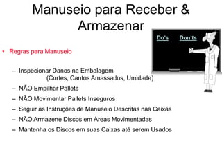 Manuseio para Receber &
Armazenar
• Regras para Manuseio
– Inspecionar Danos na Embalagem
(Cortes, Cantos Amassados, Umidade)
– NÃO Empilhar Pallets
– NÃO Movimentar Pallets Inseguros
– Seguir as Instruções de Manuseio Descritas nas Caixas
– NÃO Armazene Discos em Áreas Movimentadas
– Mantenha os Discos em suas Caixas até serem Usados
Do’s Don’ts
 