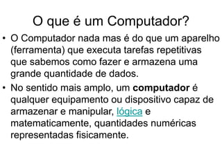 O que é um Computador?
• O Computador nada mas é do que um aparelho
(ferramenta) que executa tarefas repetitivas
que sabemos como fazer e armazena uma
grande quantidade de dados.
• No sentido mais amplo, um computador é
qualquer equipamento ou dispositivo capaz de
armazenar e manipular, lógica e
matematicamente, quantidades numéricas
representadas fisicamente.
 