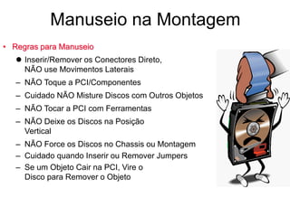 • Regras para Manuseio
 Inserir/Remover os Conectores Direto,
NÃO use Movimentos Laterais
– NÃO Toque a PCI/Componentes
– Cuidado NÃO Misture Discos com Outros Objetos
– NÃO Tocar a PCI com Ferramentas
– NÃO Deixe os Discos na Posição
Vertical
– NÃO Force os Discos no Chassis ou Montagem
– Cuidado quando Inserir ou Remover Jumpers
– Se um Objeto Cair na PCI, Vire o
Disco para Remover o Objeto
Manuseio na Montagem
 