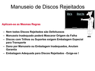 Manuseio de Discos Rejeitados
Do’s Don’ts
Aplicam-se as Mesmas Regras
– Nem todos Discos Rejeitados são Defeituosos
– Manuseio Inadequado poderá Mascarar Origem da Falha
– Discos com Trilhos ou Suportes exigem Embalagem Especial
para Transporte
– Dano por Manuseio ou Embalagem Inadequados, Anulam
Garantia
– Embalagem Adequada para Discos Rejeitados - Exige-se !
 
