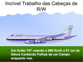 Incrível Trabalho das Cabeças de
R/W
 Um Avião 747 voando a 966 Km/h a 91 cm de
Altura Contando Folhas de um Campo
enquanto voa.
 