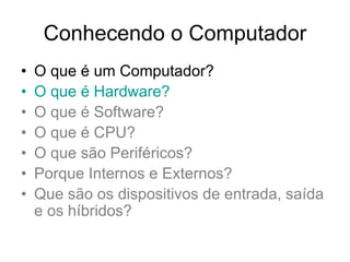 Conhecendo o Computador
• O que é um Computador?
• O que é Hardware?
• O que é Software?
• O que é CPU?
• O que são Periféricos?
• Porque Internos e Externos?
• Que são os dispositivos de entrada, saída
e os híbridos?
 