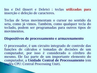 Ins e Del (Insert e Delete) : teclas utilizadas para
inserção e deleção de caracteres.

Teclas de Setas movimentam o cursor no sentido da
seta, como já vimos. Também, como qualquer tecla do
teclado, podem ser programadas para outros tipos de
movimentos.

Dispositivos de processamento e armazenamento

O processador, é um circuito integrado de controle das
funções de cálculos e tomadas de decisões de um
computador, por isso é considerado o cérebro do
mesmo. Ele faz parte de um importante elemento do
computador, a Unidade Central de Processamento (em
inglês CPU: Central Processing Unit).
 