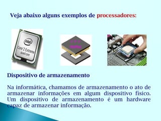 Veja abaixo alguns exemplos de processadores:




Dispositivo de armazenamento

Na informática, chamamos de armazenamento o ato de
armazenar informações em algum dispositivo físico.
Um dispositivo de armazenamento é um hardware
capaz de armazenar informação.
 