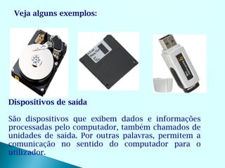 Veja alguns exemplos:




Dispositivos de saída

São dispositivos que exibem dados e informações
processadas pelo computador, também chamados de
unidades de saída. Por outras palavras, permitem a
comunicação no sentido do computador para o
utilizador.
 