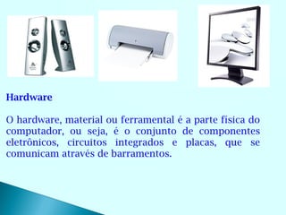 Hardware

O hardware, material ou ferramental é a parte física do
computador, ou seja, é o conjunto de componentes
eletrônicos, circuitos integrados e placas, que se
comunicam através de barramentos.
 
