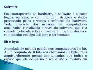Software

Em contraposição ao hardware, o software é a parte
lógica, ou seja, o conjunto de instruções e dados
processado pelos circuitos eletrônicos do hardware.
Toda interação dos usuários de computadores
atualizados é realizada através do software, que é a
camada, colocada sobre o hardware, que transforma o
computador em algo útil para o ser humano.

Bit e byte

A unidade de medida padrão nos computadores é o bit.
A um conjunto de 8 bits nós chamamos de byte. Cada
arquivo/diretório possui um tamanho, que indica o
espaço que ele ocupa no disco e isto é medido em
bytes.
 