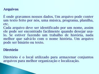 Arquivos

É onde gravamos nossos dados. Um arquivo pode conter
um texto feito por nós, uma música, programa, planilha,
etc.
Cada arquivo deve ser identificado por um nome, assim
ele pode ser encontrado facilmente quando desejar usa-
lo. Se estiver fazendo um trabalho de história, nada
melhor que salvá-lo com o nome história. Um arquivo
pode ser binário ou texto.

Diretório

Diretório é o local utilizado para armazenar conjuntos
arquivos para melhor organização e localização.
 