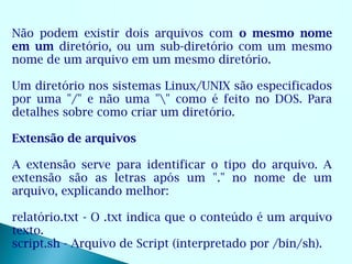 Não podem existir dois arquivos com o mesmo nome
em um diretório, ou um sub-diretório com um mesmo
nome de um arquivo em um mesmo diretório.

Um diretório nos sistemas Linux/UNIX são especificados
por uma "/" e não uma "" como é feito no DOS. Para
detalhes sobre como criar um diretório.

Extensão de arquivos

A extensão serve para identificar o tipo do arquivo. A
extensão são as letras após um "." no nome de um
arquivo, explicando melhor:

relatório.txt - O .txt indica que o conteúdo é um arquivo
texto.
script.sh - Arquivo de Script (interpretado por /bin/sh).
 