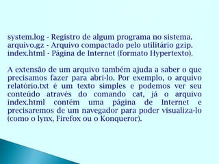 system.log - Registro de algum programa no sistema.
arquivo.gz - Arquivo compactado pelo utilitário gzip.
index.html - Página de Internet (formato Hypertexto).

A extensão de um arquivo também ajuda a saber o que
precisamos fazer para abri-lo. Por exemplo, o arquivo
relatório.txt é um texto simples e podemos ver seu
conteúdo através do comando cat, já o arquivo
index.html contém uma página de Internet e
precisaremos de um navegador para poder visualiza-lo
(como o lynx, Firefox ou o Konqueror).
 