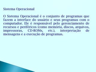 Sistema Operacional

O Sistema Operacional é o conjunto de programas que
fazem a interface do usuário e seus programas com o
computador. Ele é responsável pelo gerenciamento de
recursos e periféricos (como memória, discos, arquivos,
impressoras,    CD-ROMs,     etc.), interpretação   de
mensagens e a execução de programas.
 