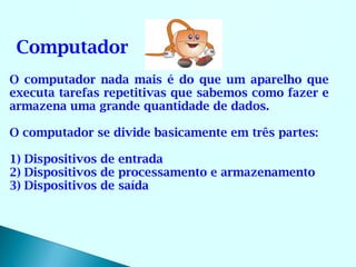 Computador
O computador nada mais é do que um aparelho que
executa tarefas repetitivas que sabemos como fazer e
armazena uma grande quantidade de dados.

O computador se divide basicamente em três partes:

1) Dispositivos de entrada
2) Dispositivos de processamento e armazenamento
3) Dispositivos de saída
 