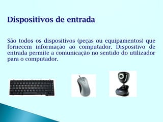 Dispositivos de entrada

São todos os dispositivos (peças ou equipamentos) que
fornecem informação ao computador. Dispositivo de
entrada permite a comunicação no sentido do utilizador
para o computador.
 