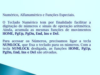 Numérico, Alfanumérico e Funções Especiais.

O Teclado Numérico tem por finalidade facilitar a
digitação de números e sinais de operação aritmética.
Ainda, acumula as mesmas funções de movimentos
HOME, PgUp, PgDn, End, Ins e Del.

Para acessar os Números, precisamos ligar a tecla
NUMLOCK, que fixa o teclado para os números. Com a
tecla NUMLOCK desligada, as funções HOME, PgUp,
PgDn, End, Ins e Del são ativadas.
 