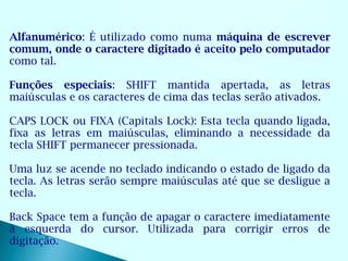 Alfanumérico: É utilizado como numa máquina de escrever
comum, onde o caractere digitado é aceito pelo computador
como tal.

Funções especiais: SHIFT mantida apertada, as letras
maiúsculas e os caracteres de cima das teclas serão ativados.

CAPS LOCK ou FIXA (Capitals Lock): Esta tecla quando ligada,
fixa as letras em maiúsculas, eliminando a necessidade da
tecla SHIFT permanecer pressionada.

Uma luz se acende no teclado indicando o estado de ligado da
tecla. As letras serão sempre maiúsculas até que se desligue a
tecla.

Back Space tem a função de apagar o caractere imediatamente
à esquerda do cursor. Utilizada para corrigir erros de
digitação.
 