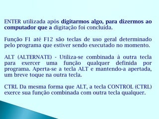 ENTER utilizada após digitarmos algo, para dizermos ao
computador que a digitação foi concluída.

Função F1 até F12 são teclas de uso geral determinado
pelo programa que estiver sendo executado no momento.

ALT (ALTERNATE) - Utiliza-se combinada à outra tecla
para exercer uma função qualquer definida por
programa. Aperta-se a tecla ALT e mantendo-a apertada,
um breve toque na outra tecla.

CTRL Da mesma forma que ALT, a tecla CONTROL (CTRL)
exerce sua função combinada com outra tecla qualquer.
 