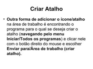 Criar Atalho
• Outra forma de adicionar o ícone/atalho
na área de trabalho é encontrando o
programa para o qual se deseja criar o
atalho (navegando pelo menu
Iniciar/Todos os programas) e clicar nele
com o botão direito do mouse e escolher
Enviar para/Área de trabalho (criar
atalho).
 