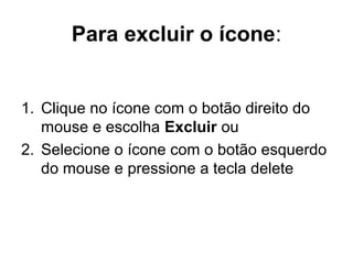 Para excluir o ícone:
1. Clique no ícone com o botão direito do
mouse e escolha Excluir ou
2. Selecione o ícone com o botão esquerdo
do mouse e pressione a tecla delete
 