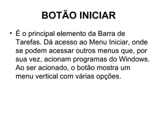 BOTÃO INICIAR
• É o principal elemento da Barra de
Tarefas. Dá acesso ao Menu Iniciar, onde
se podem acessar outros menus que, por
sua vez, acionam programas do Windows.
Ao ser acionado, o botão mostra um
menu vertical com várias opções.
 